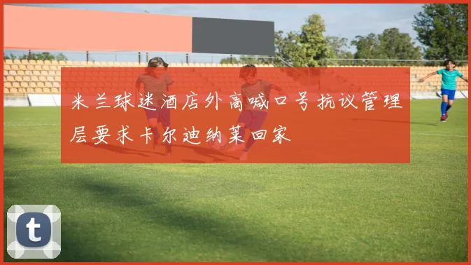 米兰球迷酒店外高喊口号抗议管理层要求卡尔迪纳莱回家
