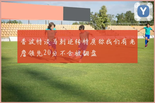 香波特谈马刺逆转特质称我们有老詹领先20分不会被翻盘