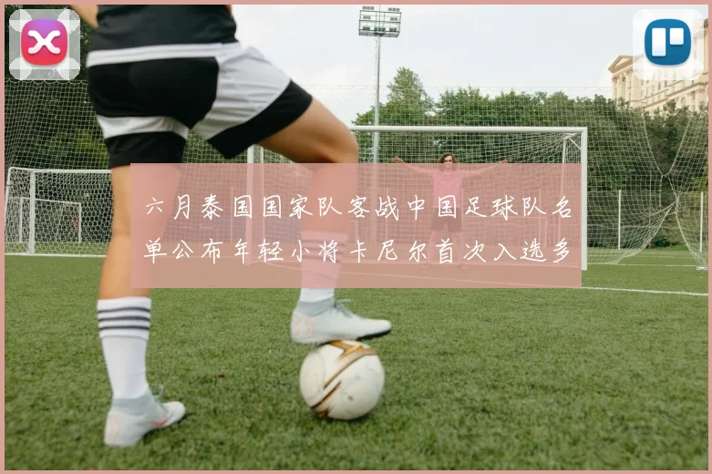 六月泰国国家队客战中国足球队名单公布年轻小将卡尼尔首次入选多名经验丰富老将随队出征