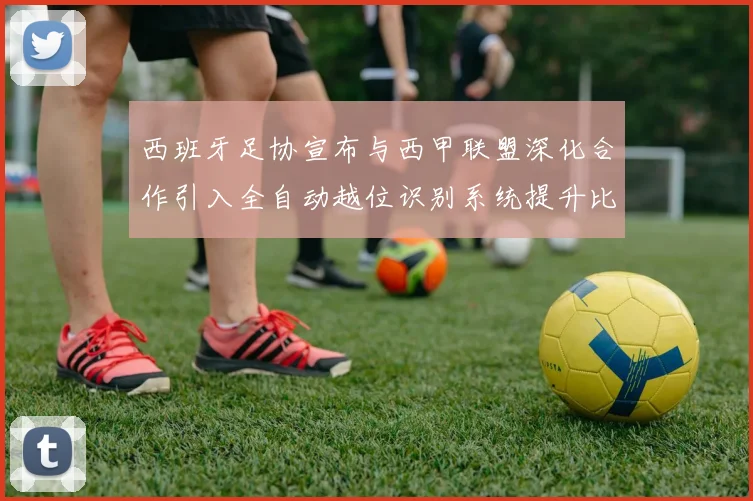 西班牙足协宣布与西甲联盟深化合作引入全自动越位识别系统提升比赛公正性