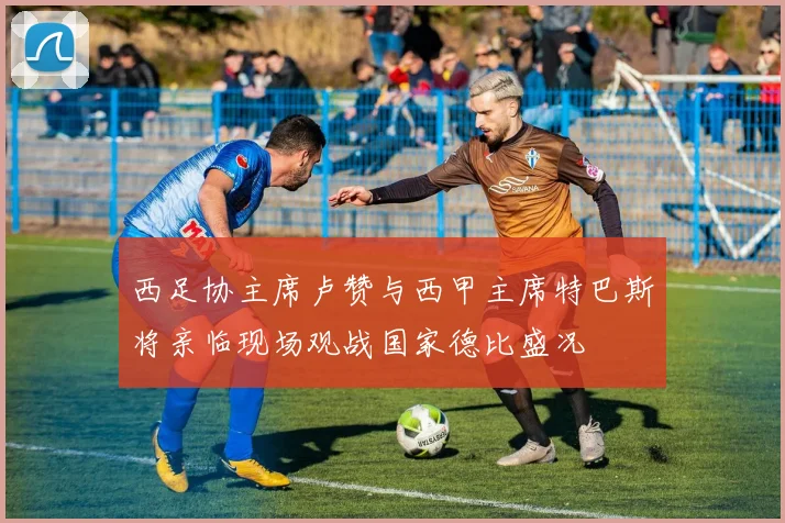 西足协主席卢赞与西甲主席特巴斯将亲临现场观战国家德比盛况