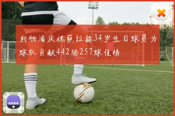 利物浦庆祝萨拉赫34岁生日球员为球队贡献442场257球佳绩