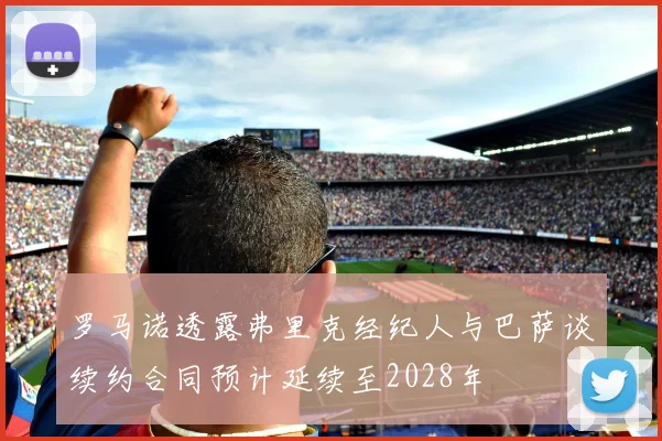 罗马诺透露弗里克经纪人与巴萨谈续约合同预计延续至2028年