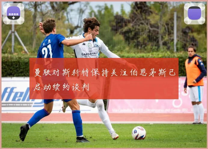 曼联对斯科特保持关注伯恩茅斯已启动续约谈判