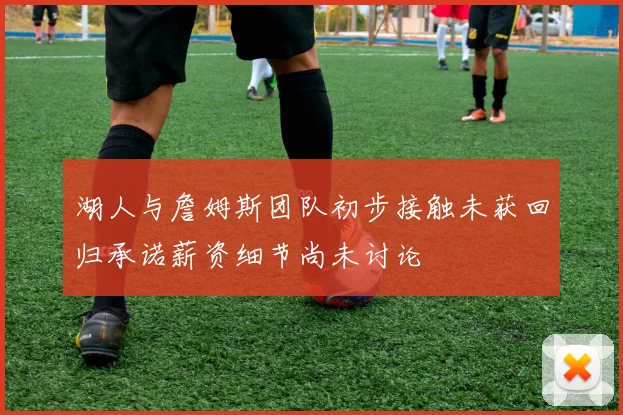 湖人与詹姆斯团队初步接触未获回归承诺薪资细节尚未讨论