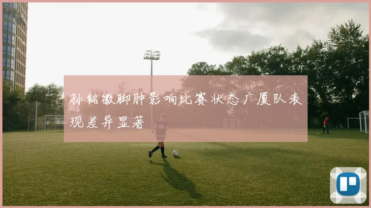 孙铭徽脚肿影响比赛状态广厦队表现差异显著
