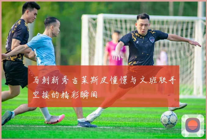 马刺新秀吉莱斯皮憧憬与文班联手空接的精彩瞬间