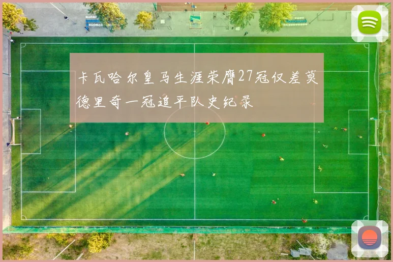 卡瓦哈尔皇马生涯荣膺27冠仅差莫德里奇一冠追平队史纪录