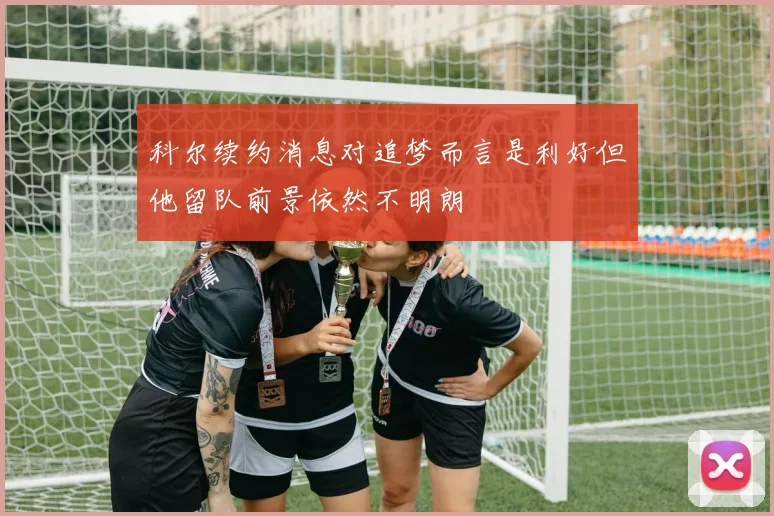 科尔续约消息对追梦而言是利好但他留队前景依然不明朗
