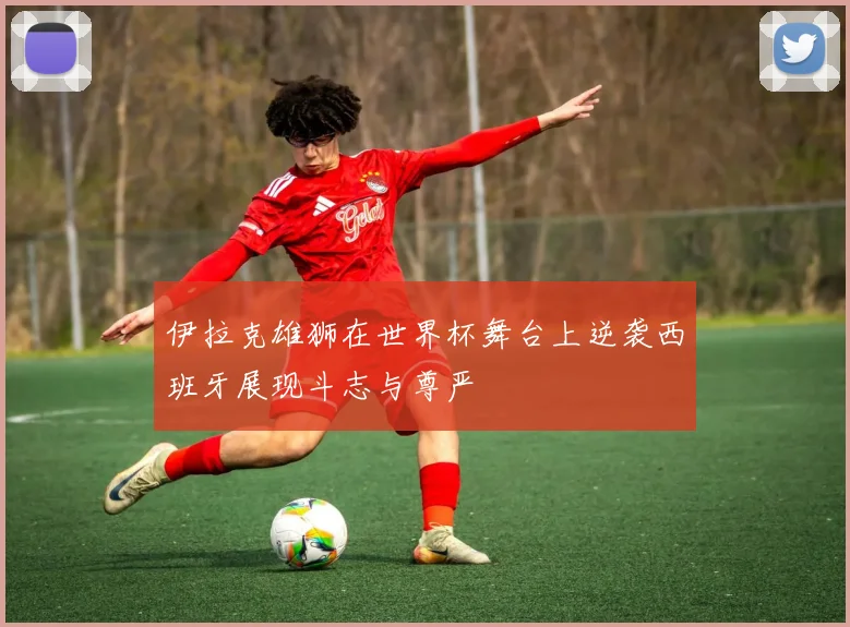 伊拉克雄狮在世界杯舞台上逆袭西班牙展现斗志与尊严