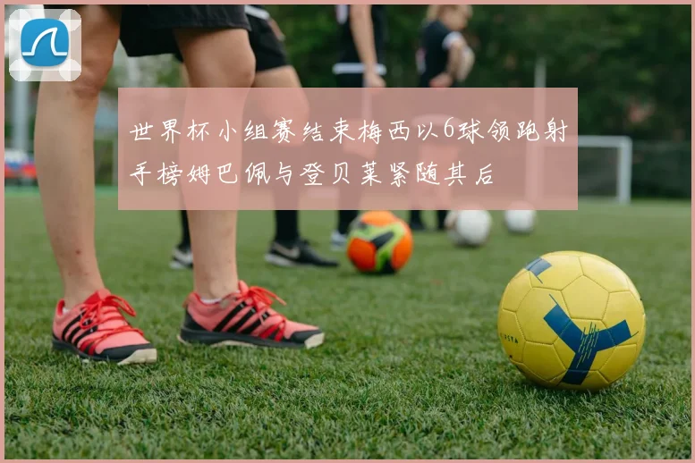 世界杯小组赛结束梅西以6球领跑射手榜姆巴佩与登贝莱紧随其后