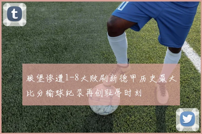 狼堡惨遭1-8大败刷新德甲历史最大比分输球纪录再创耻辱时刻