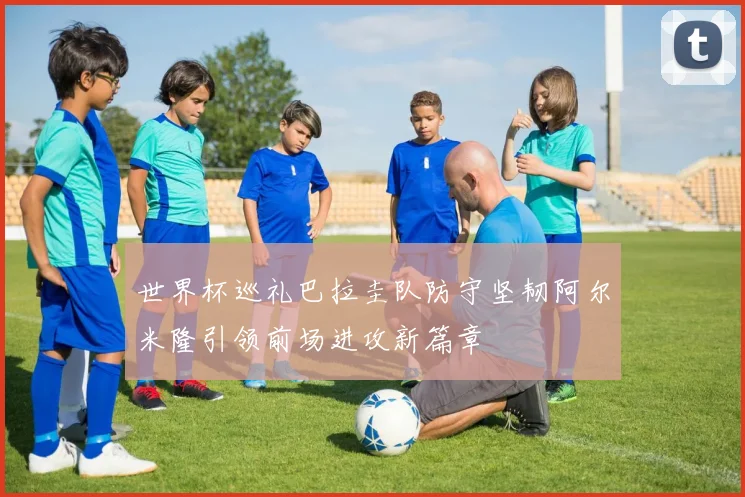世界杯巡礼巴拉圭队防守坚韧阿尔米隆引领前场进攻新篇章