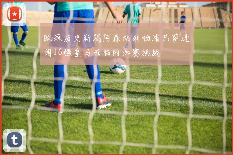 欧冠历史新篇阿森纳利物浦巴萨连闯16强皇马面临附加赛挑战