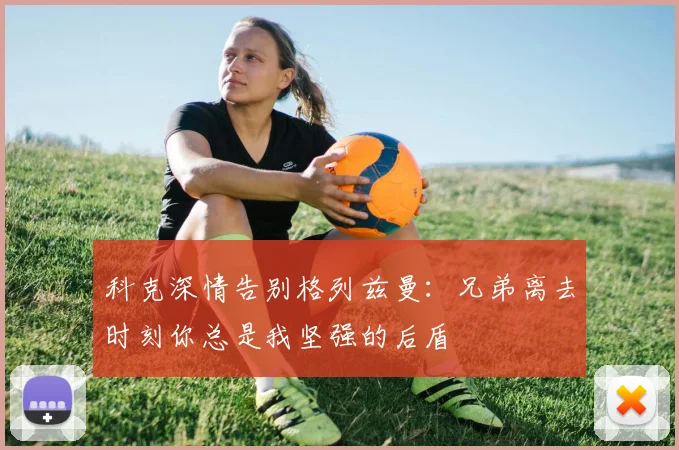 科克深情告别格列兹曼：兄弟离去时刻你总是我坚强的后盾