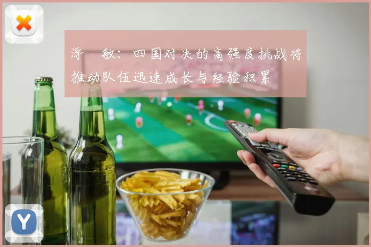 浮嶋敏：四国对决的高强度挑战将推动队伍迅速成长与经验积累