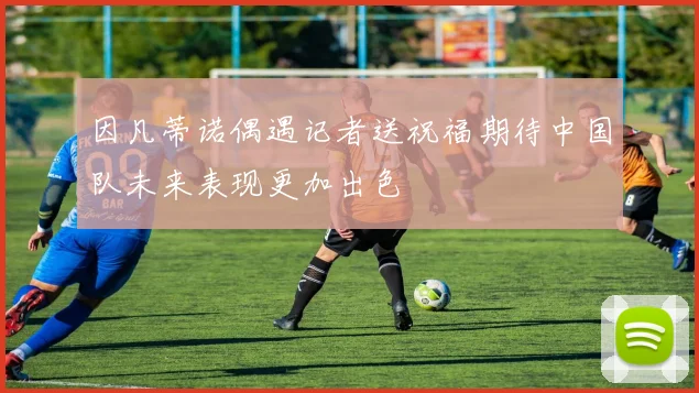 因凡蒂诺偶遇记者送祝福期待中国队未来表现更加出色