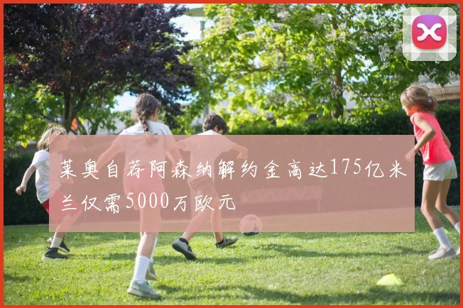 莱奥自荐阿森纳解约金高达175亿米兰仅需5000万欧元