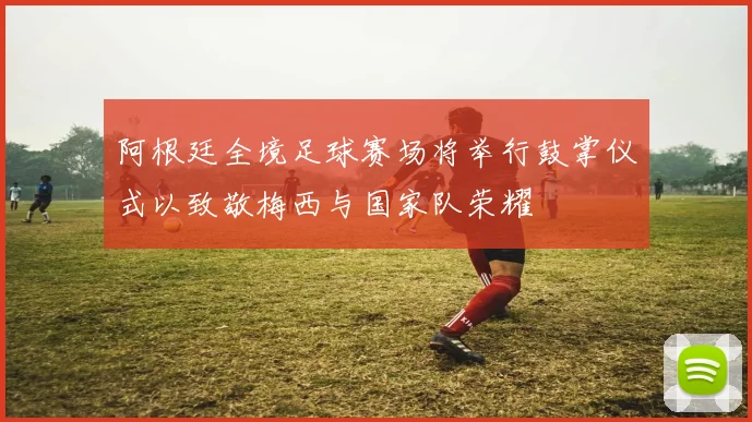 阿根廷全境足球赛场将举行鼓掌仪式以致敬梅西与国家队荣耀
